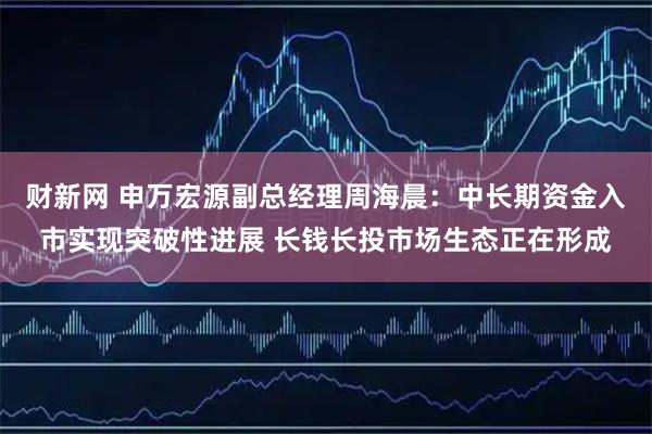 财新网 申万宏源副总经理周海晨：中长期资金入市实现突破性进展 长钱长投市场生态正在形成