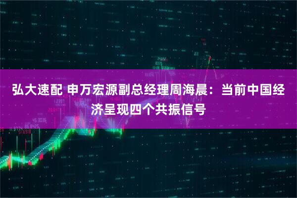 弘大速配 申万宏源副总经理周海晨：当前中国经济呈现四个共振信号