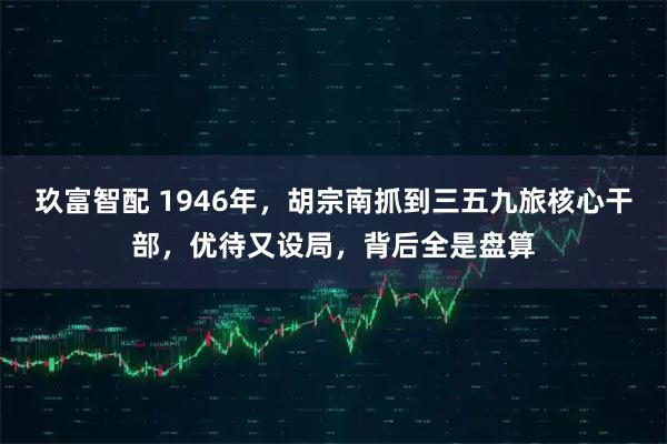 玖富智配 1946年，胡宗南抓到三五九旅核心干部，优待又设局，背后全是盘算