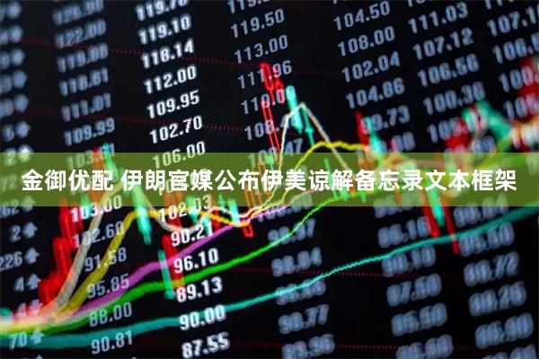 金御优配 伊朗官媒公布伊美谅解备忘录文本框架