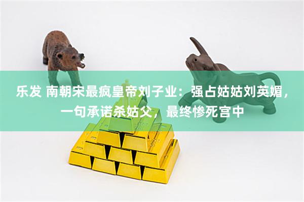 乐发 南朝宋最疯皇帝刘子业：强占姑姑刘英媚，一句承诺杀姑父，最终惨死宫中
