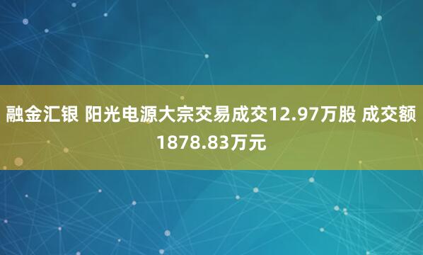 融金汇银 阳光电源大宗交易成交12.97万股 成交额1878.83万元