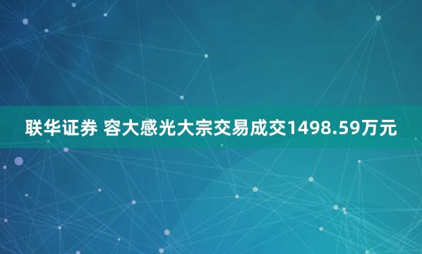 联华证券 容大感光大宗交易成交1498.59万元
