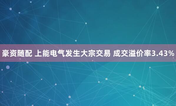 豪资随配 上能电气发生大宗交易 成交溢价率3.43%