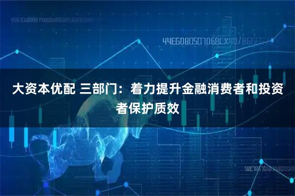 大资本优配 三部门：着力提升金融消费者和投资者保护质效