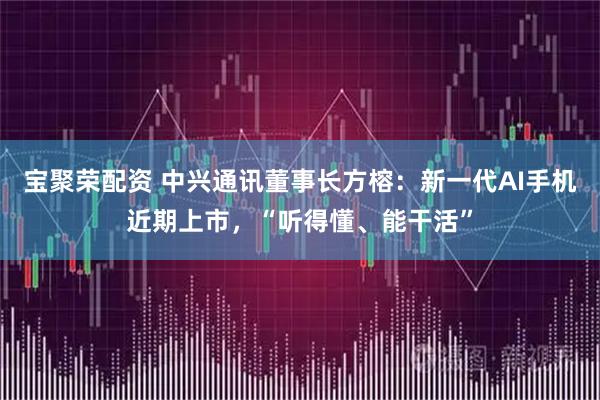 宝聚荣配资 中兴通讯董事长方榕：新一代AI手机近期上市，“听得懂、能干活”
