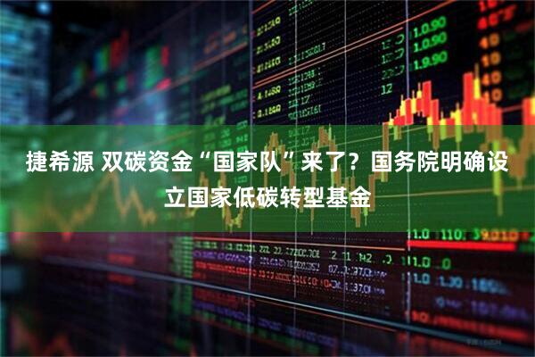 捷希源 双碳资金“国家队”来了？国务院明确设立国家低碳转型基金