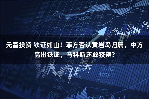 元富投资 铁证如山！菲方否认黄岩岛归属，中方亮出铁证，马科斯还敢狡辩？