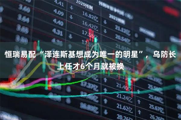 恒瑞易配 “泽连斯基想成为唯一的明星”，乌防长上任才6个月就被换