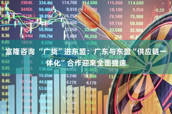 富隆咨询 “广货”进东盟：广东与东盟“供应链一体化”合作迎来全面提速