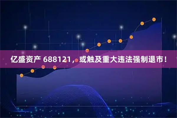 亿盛资产 688121，或触及重大违法强制退市！