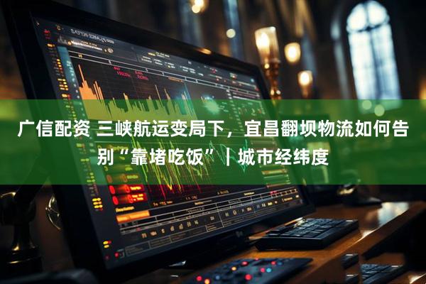 广信配资 三峡航运变局下，宜昌翻坝物流如何告别“靠堵吃饭”｜城市经纬度