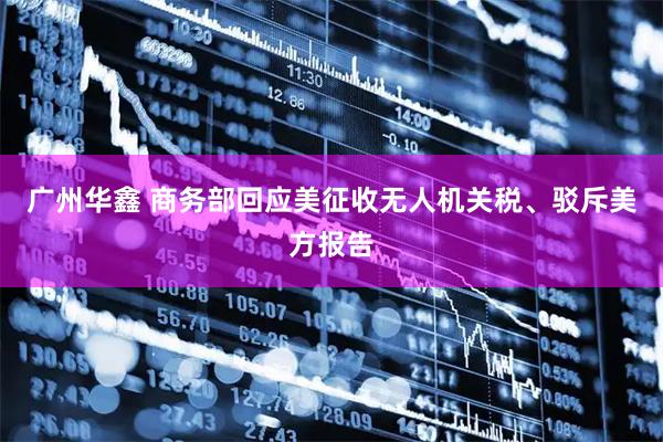 广州华鑫 商务部回应美征收无人机关税、驳斥美方报告